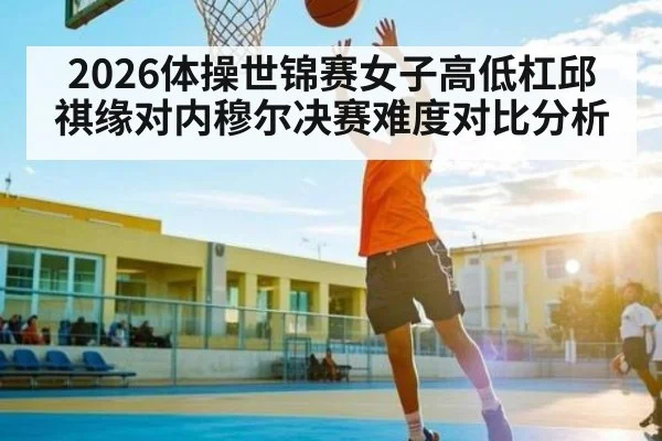 2026体操世锦赛女子高低杠邱祺缘对内穆尔决赛难度对比分析