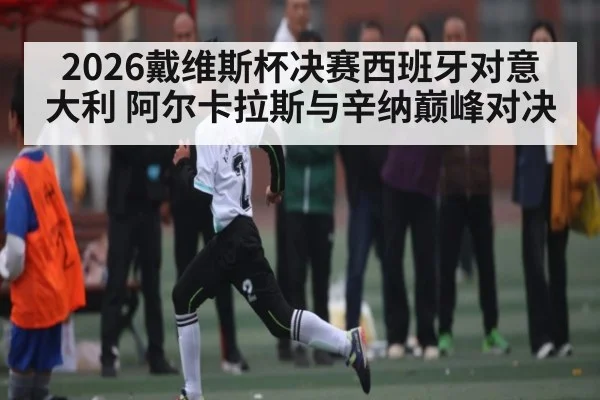 2026戴维斯杯决赛西班牙对意大利 阿尔卡拉斯与辛纳巅峰对决
